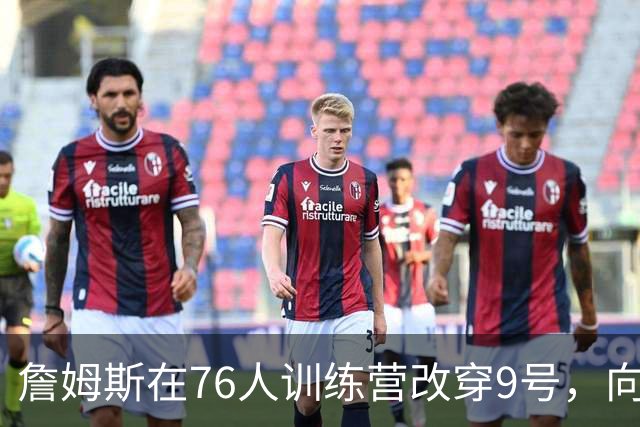 詹姆斯在76人训练营改穿9号，向朱利叶斯·欧文致敬