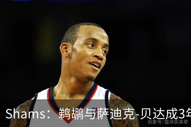 Shams：鹈鹕与萨迪克-贝达成3年5550万的提前续约合同